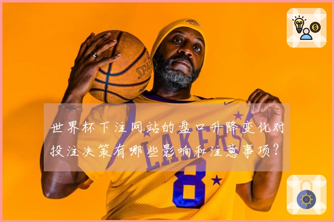 世界杯下注网站的盘口升降变化对投注决策有哪些影响和注意事项？