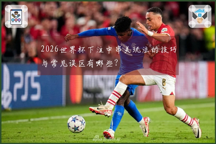 2026世界杯下注中串关玩法的技巧与常见误区有哪些？