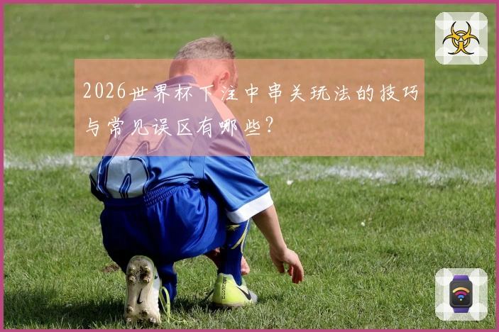 2026世界杯下注中串关玩法的技巧与常见误区有哪些？