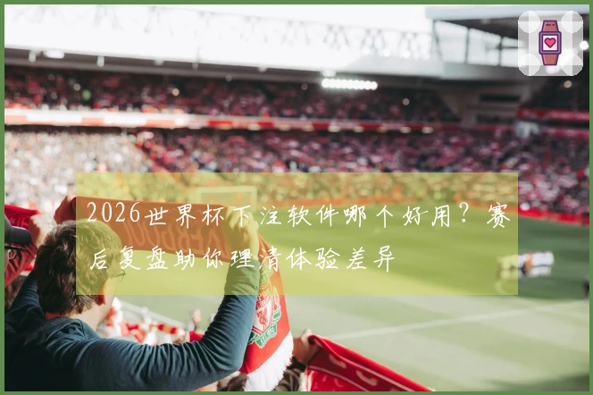 2026世界杯下注软件哪个好用？赛后复盘助你理清体验差异