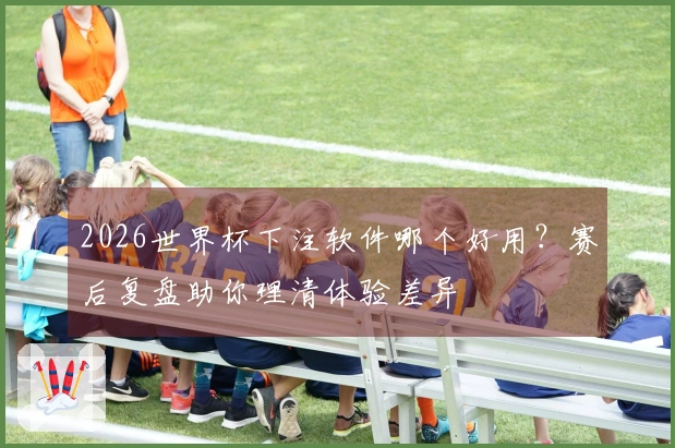 2026世界杯下注软件哪个好用？赛后复盘助你理清体验差异