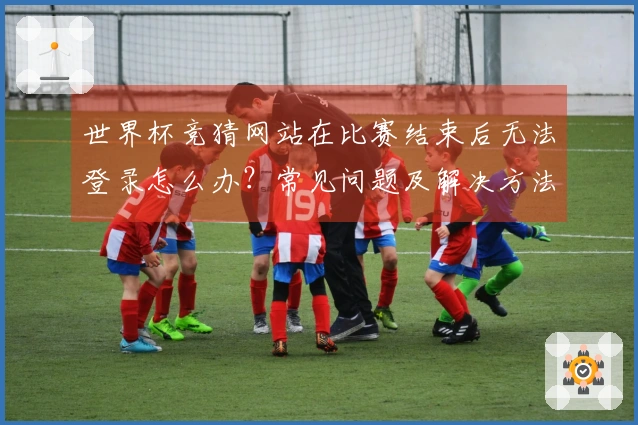 世界杯竞猜网站在比赛结束后无法登录怎么办？常见问题及解决方法分享