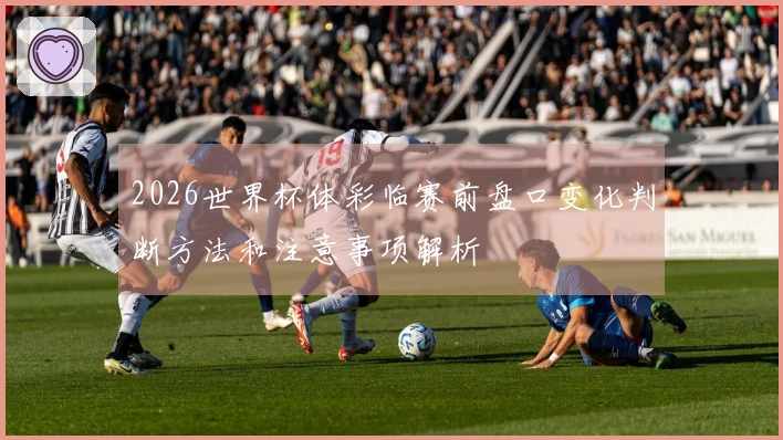 2026世界杯体彩临赛前盘口变化判断方法和注意事项解析