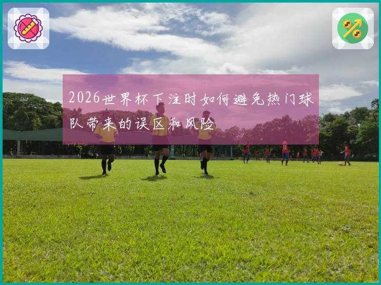 2026世界杯下注时如何避免热门球队带来的误区和风险